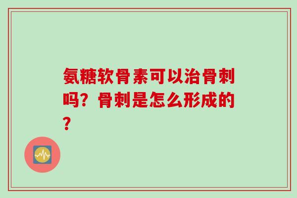 氨糖软骨素可以治骨刺吗？骨刺是怎么形成的？