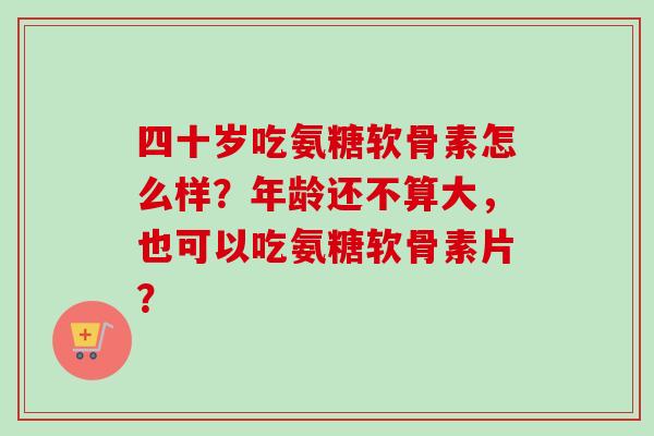 四十岁吃氨糖软骨素怎么样？年龄还不算大，也可以吃氨糖软骨素片？