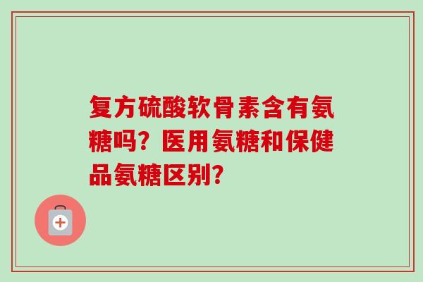 复方硫酸软骨素含有氨糖吗？医用氨糖和保健品氨糖区别？