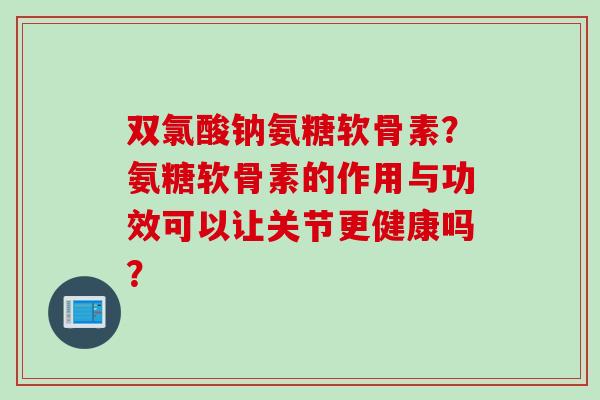 双氯酸钠氨糖软骨素？氨糖软骨素的作用与功效可以让关节更健康吗？