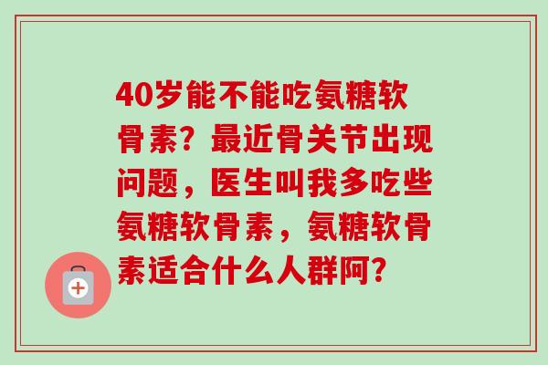 40岁能不能吃氨糖软骨素？最近骨关节出现问题，医生叫我多吃些氨糖软骨素，氨糖软骨素适合什么人群阿？