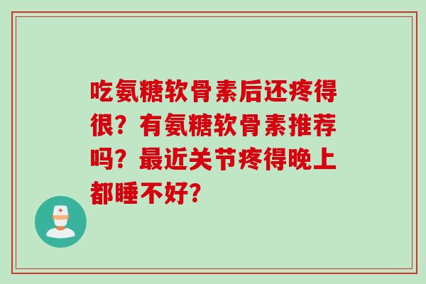 吃氨糖软骨素后还疼得很?有氨糖软骨素推荐吗?近关节疼得晚上都睡不好? 吃氨糖软骨素后还疼得很?有氨糖软骨素推荐吗?近关节疼得晚上都睡不好?