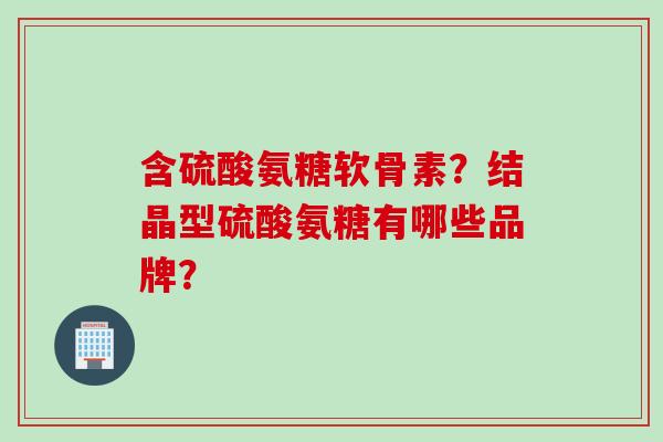 含硫酸氨糖软骨素？结晶型硫酸氨糖有哪些品牌？