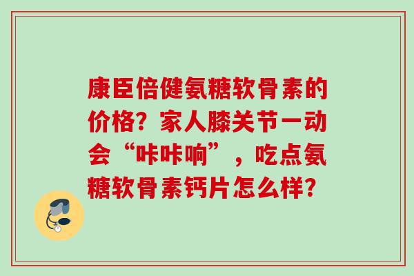 康臣倍健氨糖软骨素的价格?家人膝关节一动会“咔咔响”,吃点氨糖软骨素钙片怎么样? 康臣倍健氨糖软骨素的价格?家人膝关节一动会“咔咔响”,吃点氨糖软骨素钙片怎么样?