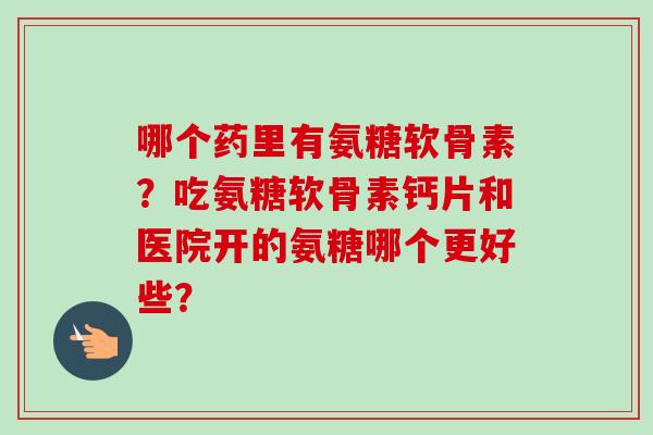哪个药里有氨糖软骨素?吃氨糖软骨素钙片和医院开的氨糖哪个更好些? 哪个药里有氨糖软骨素?吃氨糖软骨素钙片和医院开的氨糖哪个更好些?