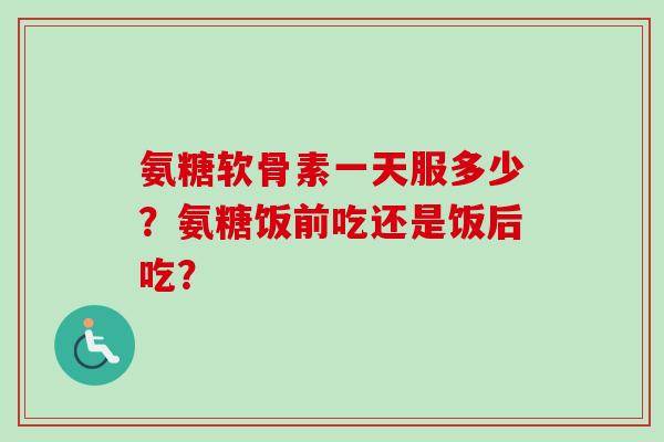氨糖软骨素一天服多少？氨糖饭前吃还是饭后吃？