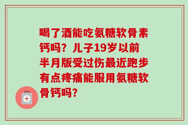 喝了酒能吃氨糖软骨素钙吗？儿子19岁以前半月版受过伤近跑步有点能服用氨糖软骨钙吗？