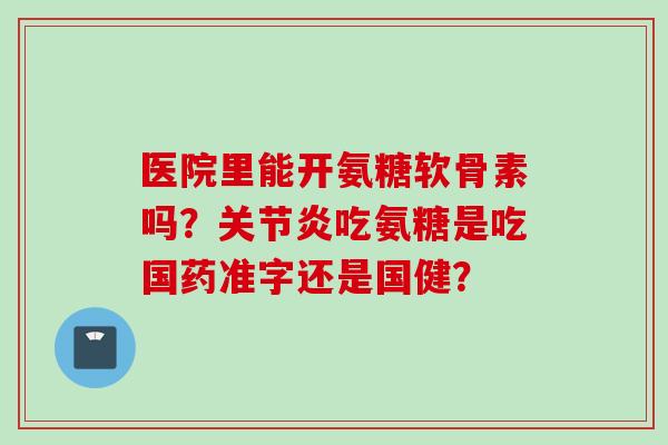 医院里能开氨糖软骨素吗？关节炎吃氨糖是吃国药准字还是国健？
