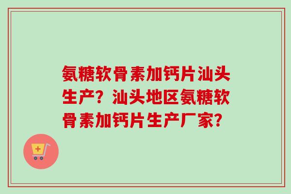 氨糖软骨素加钙片汕头生产？汕头地区氨糖软骨素加钙片生产厂家？
