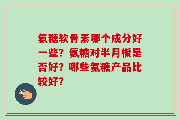 氨糖软骨素哪个成分好一些？氨糖对半月板是否好？哪些氨糖产品比较好？