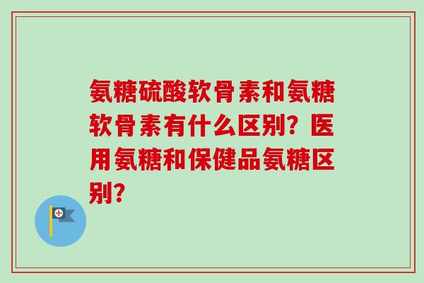 氨糖硫酸软骨素和氨糖软骨素有什么区别？医用氨糖和保健品氨糖区别？