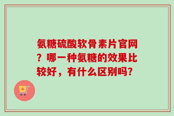 氨糖硫酸软骨素片官网？哪一种氨糖的效果比较好，有什么区别吗？