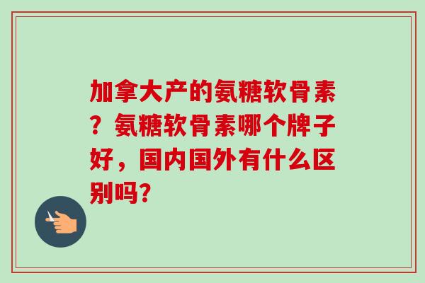 加拿大产的氨糖软骨素？氨糖软骨素哪个牌子好，国内国外有什么区别吗？