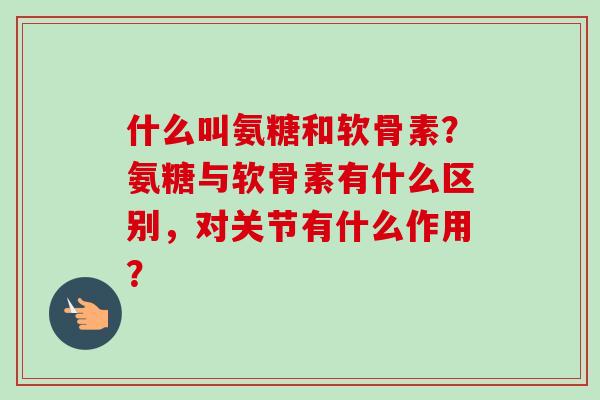 什么叫氨糖和软骨素？氨糖与软骨素有什么区别，对关节有什么作用？