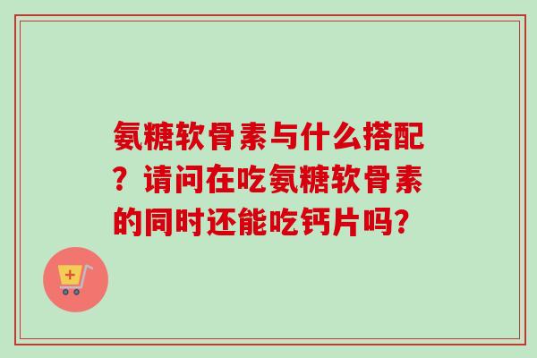 氨糖软骨素与什么搭配？请问在吃氨糖软骨素的同时还能吃钙片吗？