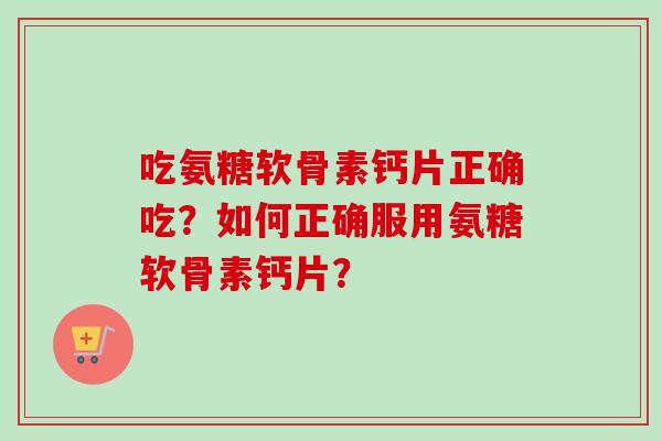 吃氨糖软骨素钙片正确吃?如何正确服用氨糖软骨素钙片? 吃氨糖软骨素钙片正确吃?如何正确服用氨糖软骨素钙片?