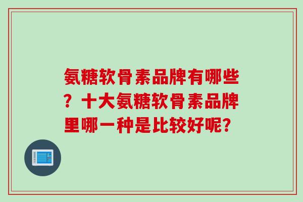 氨糖软骨素品牌有哪些？十大氨糖软骨素品牌里哪一种是比较好呢？