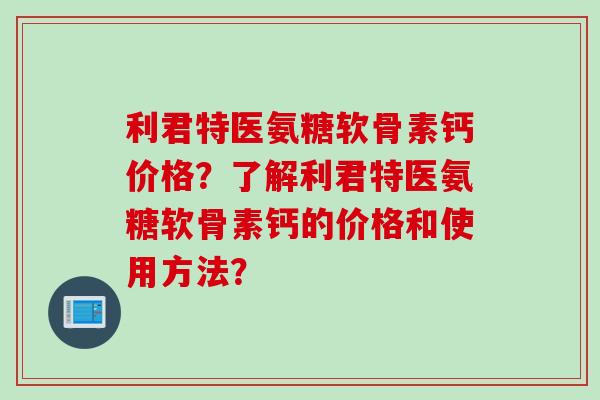 利君特医氨糖软骨素钙价格？了解利君特医氨糖软骨素钙的价格和使用方法？