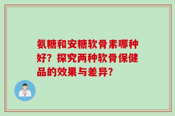 氨糖和安糖软骨素哪种好？探究两种软骨保健品的效果与差异？