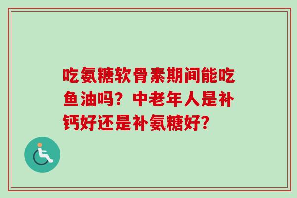 吃氨糖软骨素期间能吃鱼油吗？中老年人是补钙好还是补氨糖好？
