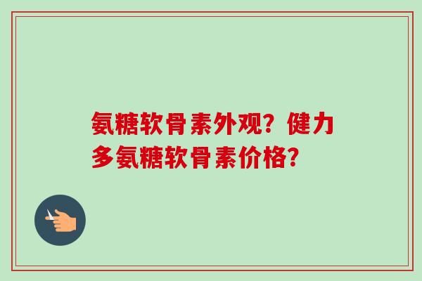 氨糖软骨素外观？健力多氨糖软骨素价格？