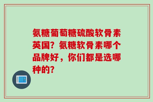 氨糖葡萄糖硫酸软骨素英国？氨糖软骨素哪个品牌好，你们都是选哪种的？
