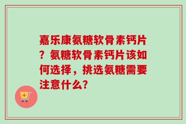 嘉乐康氨糖软骨素钙片？氨糖软骨素钙片该如何选择，挑选氨糖需要注意什么？