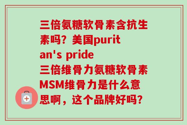 三倍氨糖软骨素含抗生素吗？美国puritan's pride三倍维骨力氨糖软骨素MSM维骨力是什么意思啊，这个品牌好吗？