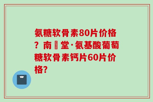 氨糖软骨素80片价格？南雲堂·氨基酸葡萄糖软骨素钙片60片价格？
