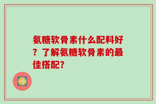 氨糖软骨素什么配料好？了解氨糖软骨素的最佳搭配？