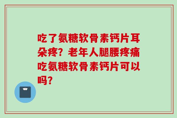 吃了氨糖软骨素钙片耳朵疼?老年人腿腰吃氨糖软骨素钙片可以吗? 吃了氨糖软骨素钙片耳朵疼?老年人腿腰吃氨糖软骨素钙片可以吗?