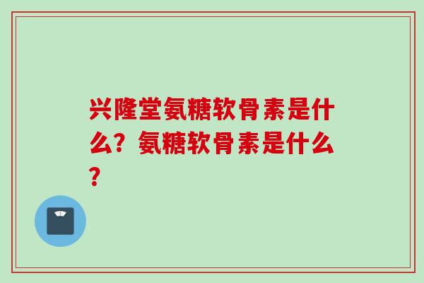 兴隆堂氨糖软骨素是什么？氨糖软骨素是什么？