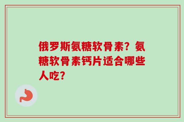 俄罗斯氨糖软骨素？氨糖软骨素钙片适合哪些人吃？