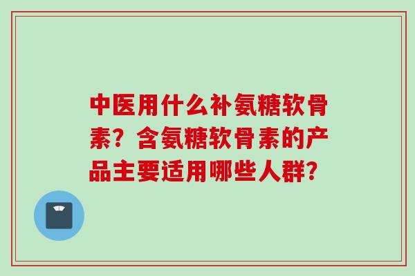 中医用什么补氨糖软骨素？含氨糖软骨素的产品主要适用哪些人群？