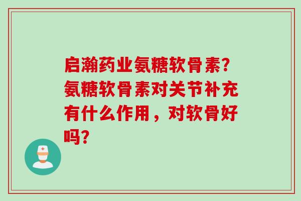 启瀚药业氨糖软骨素？氨糖软骨素对关节补充有什么作用，对软骨好吗？