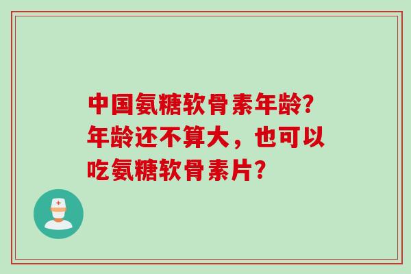 中国氨糖软骨素年龄？年龄还不算大，也可以吃氨糖软骨素片？