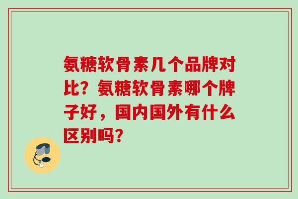 氨糖软骨素几个品牌对比?氨糖软骨素哪个牌子好,国内国外有什么区别吗? 氨糖软骨素几个品牌对比?氨糖软骨素哪个牌子好,国内国外有什么区别吗?