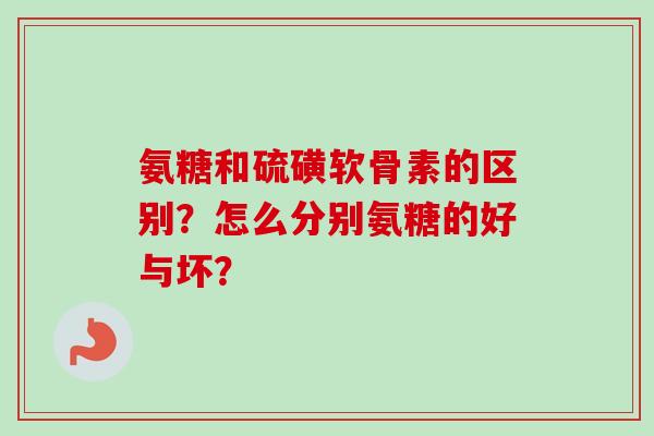 氨糖和硫磺软骨素的区别？怎么分别氨糖的好与坏？
