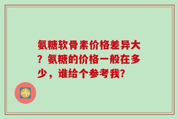 氨糖软骨素价格差异大?氨糖的价格一般在多少,谁给个参考我? 氨糖软骨素价格差异大?氨糖的价格一般在多少,谁给个参考我?