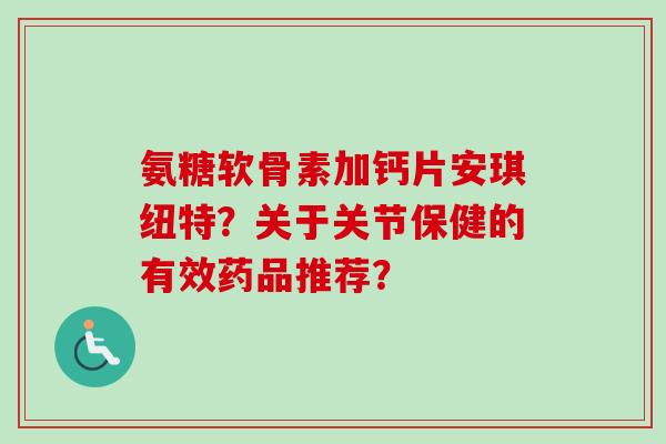 氨糖软骨素加钙片安琪纽特？关于关节保健的有效药品推荐？