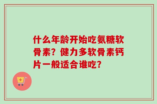 什么年龄开始吃氨糖软骨素？健力多软骨素钙片一般适合谁吃？