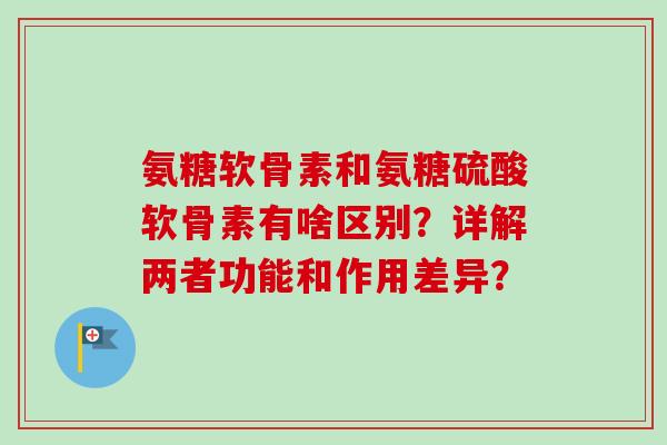 氨糖软骨素和氨糖硫酸软骨素有啥区别？详解两者功能和作用差异？