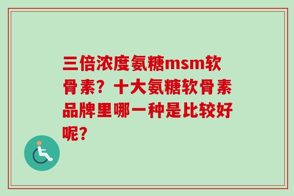 三倍浓度氨糖msm软骨素？十大氨糖软骨素品牌里哪一种是比较好呢？
