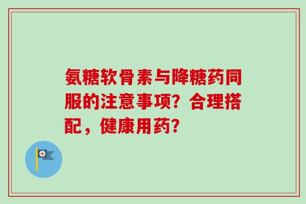 氨糖软骨素与降糖药同服的注意事项？合理搭配，健康用药？