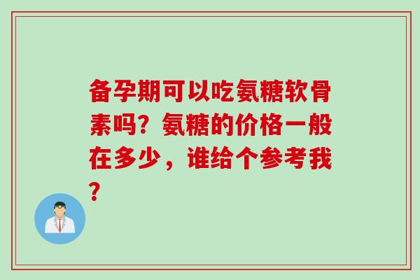 备孕期可以吃氨糖软骨素吗？氨糖的价格一般在多少，谁给个参考我？