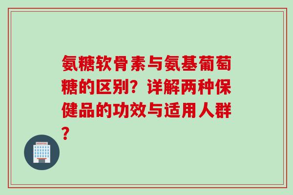 氨糖软骨素与氨基葡萄糖的区别？详解两种保健品的功效与适用人群？