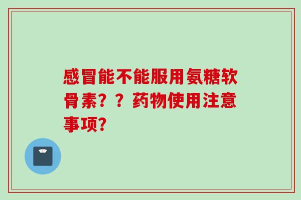 感冒能不能服用氨糖软骨素？？药物使用注意事项？