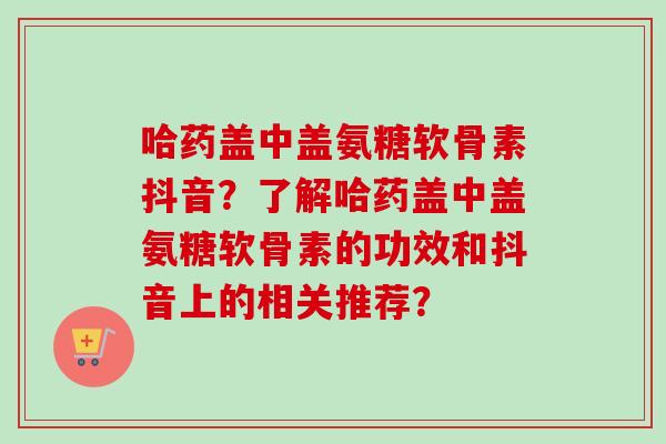 哈药盖中盖氨糖软骨素抖音？了解哈药盖中盖氨糖软骨素的功效和抖音上的相关推荐？