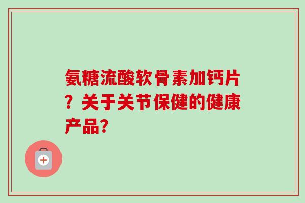 氨糖流酸软骨素加钙片？关于关节保健的健康产品？