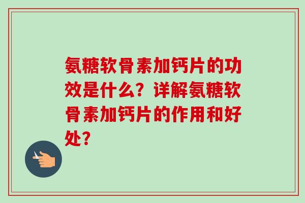氨糖软骨素加钙片的功效是什么?详解氨糖软骨素加钙片的作用和好处? 氨糖软骨素加钙片的功效是什么?详解氨糖软骨素加钙片的作用和好处?
